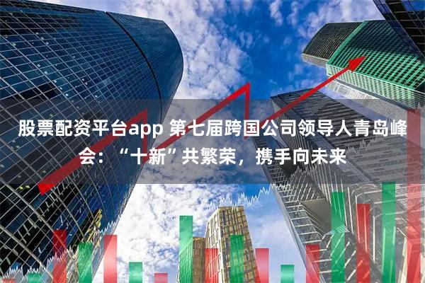 股票配资平台app 第七届跨国公司领导人青岛峰会：“十新”共繁荣，携手向未来