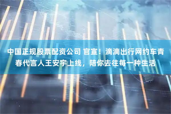 中国正规股票配资公司 官宣！滴滴出行网约车青春代言人王安宇上线，陪你去往每一种生活