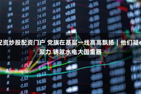 配资炒股配资门户 党旗在基层一线高高飘扬｜他们凝心聚力 铸就水电大国重器