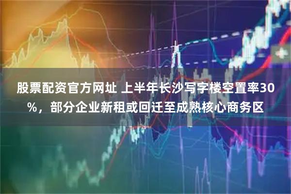 股票配资官方网址 上半年长沙写字楼空置率30%，部分企业新租或回迁至成熟核心商务区