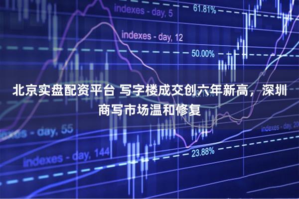 北京实盘配资平台 写字楼成交创六年新高，深圳商写市场温和修复