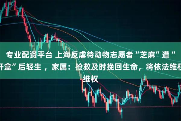专业配资平台 上海反虐待动物志愿者“芝麻”遭“开盒”后轻生 ，家属：抢救及时挽回生命，将依法维权