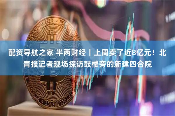 配资导航之家 半两财经｜上周卖了近8亿元！北青报记者现场探访鼓楼旁的新建四合院