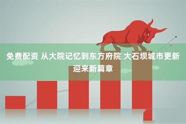 免费配资 从大院记忆到东方府院 大石坝城市更新迎来新篇章